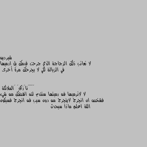 لا تعاتب ذلك الزجاجة الذي جرحت قدمك بل ارميها في الزبالة لكي لا يجرحك مرة أخرى لا لاترميها فن رميتها ستندم لنه انقضك من شيء فشخص ان انجرح لاينجرح من دون سبب فن انجرح فسيكون اللة اعلم ماذا سيحدث