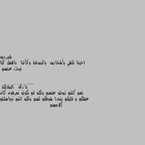 احينا نلتقي بأشخاص  بالصدفة وكأننا  بالفعل كنا نبحث عنهم نعم كنتم تبحثو عنهم ولكن لم تكونو تعرفون كان عقلكم و قلبكم يتحدا شوقكم لهم ولكن انتم تجاهلتم كلامهم