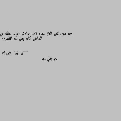 من هو الشئ الذي تجده الان عادي جدا.. ولكن في الماضي كان يعني لك الكثير؟؟ صديقتي نور