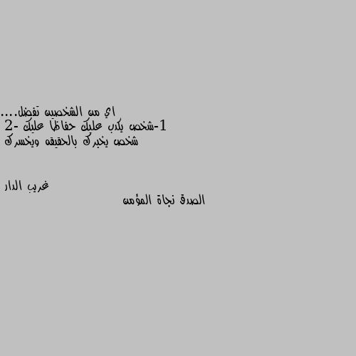 اي من الشخصين تفضل....
1-شخص يكدب عليك حفاظا عليك 
2- شخص يخبرك بالحقيقه ويخسرك الصدق نجاة المؤمن