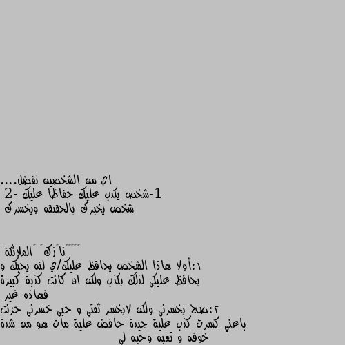 اي من الشخصين تفضل....
1-شخص يكدب عليك حفاظا عليك 
2- شخص يخبرك بالحقيقه ويخسرك 1:أولا هاذا الشخص يحافظ عليك/ي لنه يحبك و يحافظ عليكي لذلك يكذب ولكن ان كانت كذبة كبيرة فهاذه غير 
2:صح يخسرني ولكن لايخسر ثقتي و حبي خسرني حزنت باعني كسرت كذب علية جيدة حافض علية مات هو من شدة خوفه و تعبه وحبه لي