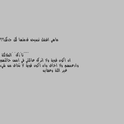 ماهي افضل نصيحه قدمتها لك جدتك؟؟ ان اكون قوية ولا اترك عائلتي في امس حالتهم وادعمهم ولا اخاف وان اكون قوية لا تخاف من شيء غير اللة وعقابه