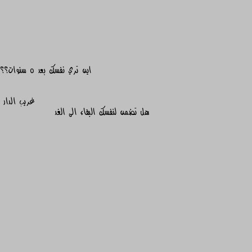 اين تري نفسك بعد 5 سنوات؟؟ هل تضمن لنفسك البقاء الى الغد