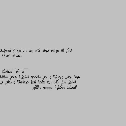 اذكر لنا موقف سواء كان جيد ام سئ لا تستطيع نسيانه ابدا؟؟ موت جدتي وجدي؟ و حبي لشخص الخطى؟ وحبي للفتاة الخطى التي كنت اريد منها فقط صداقة؟ و تعلقي في المعلمة الخطى؟ ووووو والكثير