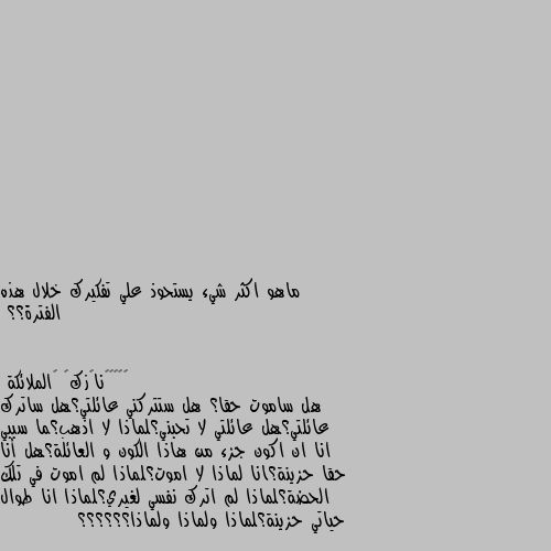 ماهو اكثر شيء يستحوذ علي تفكيرك خلال هذه الفترة؟؟ هل ساموت حقا؟ هل ستتركني عائلتي؟هل ساترك عائلتي؟هل عائلتي لا تحبني؟لماذا لا اذهب؟ما سببي انا ان اكون جزء من هاذا الكون و العائلة؟هل أنا حقا حزينة؟انا لماذا لا اموت؟لماذا لم اموت في تلك الحضة؟لماذا لم اترك نفسي لغيري؟لماذا انا طوال حياتي حزينة؟لماذا ولماذا ولماذا؟؟؟؟؟؟