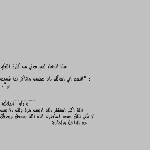 هذا الدعاء لمن يعاني من كثرة التفكير :

 "اللهم اني اسألك بال مطمئن وشاكر لما قسمته لي". اللة اكبر استغفر الله اربعين مرة ولكن الاربعين لا تكفي لذلك مهما استغفرت اللة اللة يسمعك ويعرفك من الداخل والخارج