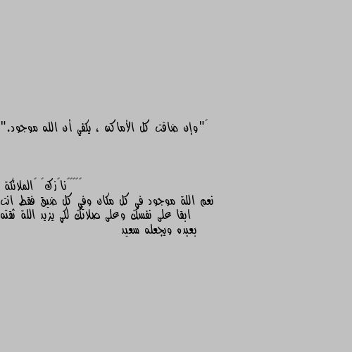 ‏"وإن ضاقت كل الأماكن ، يكفي أن الله موجود." نعم اللة موجود في كل مكان وفي كل ضيق فقط انت ابقا على نفسك وعلى صلاتك لكي يزيد اللة ثقته بعبده ويجعله سعيد