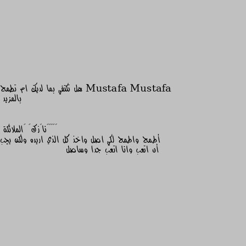 هل تكتفي بما لديك ام تطمح بالمزيد أطمح واطمح لكي اصل واخذ كل الذي اريده ولكن يجب أن اتعب وانا اتعب جدا وساصل