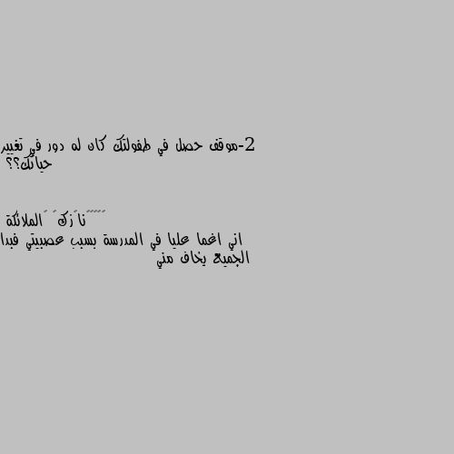 2-موقف حصل في طفولتك كان له دور في تغيير حياتك؟؟ اني اغما عليا في المدرسة بسبب عصبيتي فبدا الجميع يخاف مني