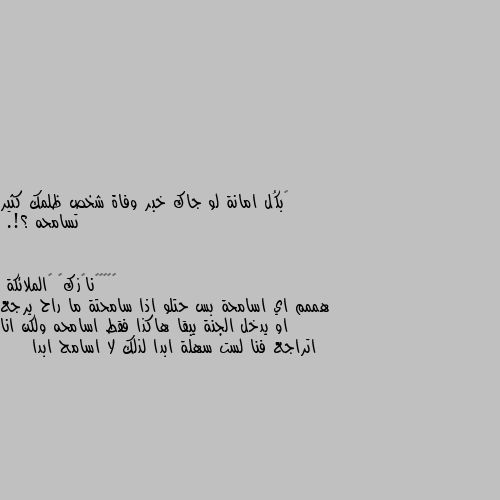 ‏بكُل امانة لو جاك خبر وفاة شخص ظلمك كثير تسامحه ؟!. هممم اي اسامحة بس حتلو اذا سامحتة ما راح يرجع او يدخل الجنة يبقا هاكذا فقط اسامحه ولكن انا اتراجع فنا لست سهلة ابدا لذلك لا اسامح ابدا