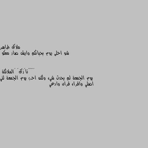 شو احلى يوم بحياتكم وايش صار معكو يوم الجمعة لم يحدث شيء ولكن احب يوم الجمعة لني اصلي واقراء قران وادعي