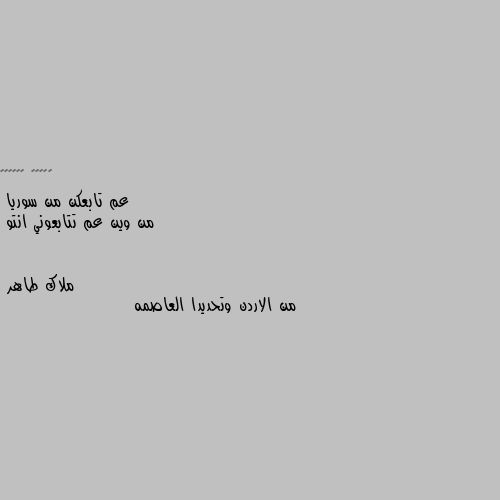 عم تابعكن من سوريا
من وين عم تتابعوني انتو من الاردن وتحديدا العاصمه