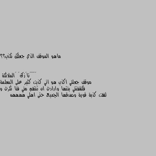 ماهو الموقف الذي جعلك تكذب؟؟ موقف جعلني اكذب هو اني كذبت كثير على المعلمة فكشفتني بنتها وارادت ان تنتقم مني فنا نكرت و لفقت كذبة قوية وصدقها الجميع حتى اهلي ههههه