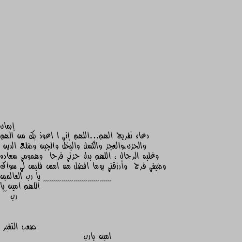 دعاء تفريج الهم...اللهم إني ا اعوذ بك من الهم والحزن،والعجز والكسل والبخل والجبن وضلع الدين  وغلبه الرجال ، اللهم بدل حزني فرحا  وهمومي سعاده وضيفي فرج  وأرزقني يوما افضل من امس فليس لي سواك يا رب العالمين 🌹🌹♥️♥️♥️♥️♥️♥️♥️♥️♥️♥️♥️♥️♥️♥️♥️♥️ اللهم امين يا رب ♥️ امين يارب