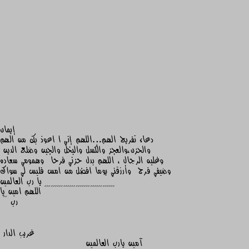 دعاء تفريج الهم...اللهم إني ا اعوذ بك من الهم والحزن،والعجز والكسل والبخل والجبن وضلع الدين  وغلبه الرجال ، اللهم بدل حزني فرحا  وهمومي سعاده وضيفي فرج  وأرزقني يوما افضل من امس فليس لي سواك يا رب العالمين 🌹🌹♥️♥️♥️♥️♥️♥️♥️♥️♥️♥️♥️♥️♥️♥️♥️♥️ اللهم امين يا رب ♥️ آمين يارب العالمين