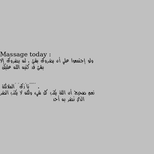 Massage today :

ولو إجتمعوا علي أن يضروك بشئ ، لن يضروك إلا بشئ قد كتبه الله عليك . نعم صحيح أن اللة يكتب كل شيء ولكن لا يكتب الضر الذي تضر به أحد