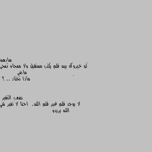 ‏لو خيروك بين قلم يكتب مستقبل ولا ممحاه تمحى ماضى
        ‏                      ماذا تختار .. ؟ لا بوجد قلم غير قلم الله.  احنا لا نغير شي الله يريدو