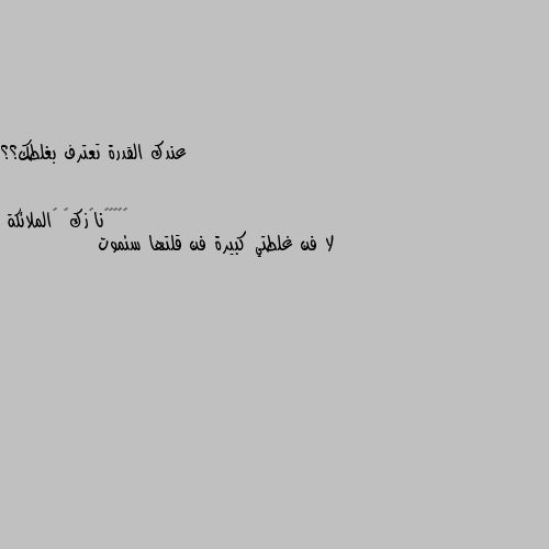 عندك القدرة تعترف بغلطك؟؟ لا فن غلطتي كبيرة فن قلتها سئموت