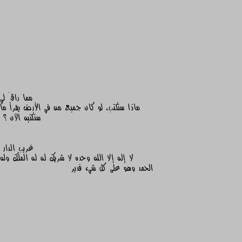 ماذا ستكتب، لو كان جميع من في الأرض يقرأ ما ستكتبه الآن ؟ لا إله إلا الله وحده لا شريك له له الملك وله الحمد وهو على كل شيء قدير