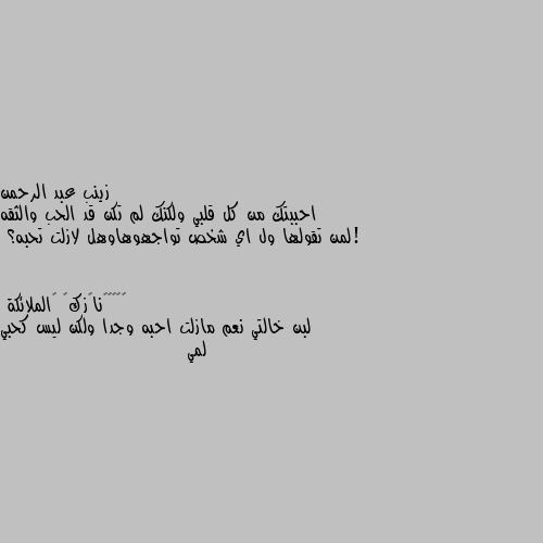 احببتك من كل قلبي ولكنك لم تكن قد الحب والثقه !لمن تقولها ول اي شخص تواجهوهاوهل لازلت تحبه؟ لبن خالتي نعم مازلت احبه وجدا ولكن ليس كحبي لمي