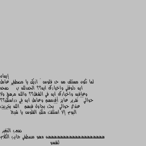 لما تكون مستلف من حد فلوس 😂 ازيك يا مصطفى عامل ايه دلوقتي واخبارك ايه؟؟ الحمدلله ب ٧٥٠ صحه وعافيه واخبارك ايه في الشغل؟؟ والله مرهق ولا حوالي٧٥٠ تقرير عايز أقدمهم وعامل ايه في دراستك؟؟  عندي حوالي ٧٥٠بحث بحاول فيهم 🙄 الله يخربيت اليوم إلا استلفت منك الفلوس يا شيخ 😂😂😂 😂 هههههههههههههههههههه مهو مصطفي جايب الكلام لنفسو