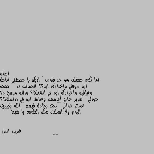 لما تكون مستلف من حد فلوس 😂 ازيك يا مصطفى عامل ايه دلوقتي واخبارك ايه؟؟ الحمدلله ب ٧٥٠ صحه وعافيه واخبارك ايه في الشغل؟؟ والله مرهق ولا حوالي٧٥٠ تقرير عايز أقدمهم وعامل ايه في دراستك؟؟  عندي حوالي ٧٥٠بحث بحاول فيهم 🙄 الله يخربيت اليوم إلا استلفت منك الفلوس يا شيخ 😂😂😂 😂 😀😀😀😂