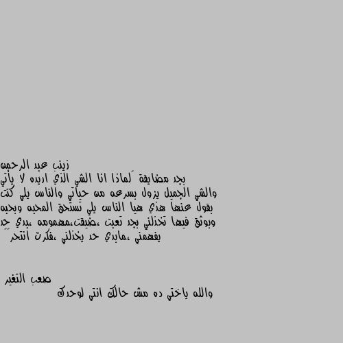 بجد مضايقة 🥺لماذا انا الشي الذي اريده لا يأتي والشي الجميل يزول بسرعه من حياتي والناس يلي كنت بقول عنها هذي هيا الناس يلي تستحق المحبه وبحبه وبوثق فيها تخذلني بجد تعبت ،ضيقت،مهمومه ،بدي حد يفهمني ،مابدي حد يخذلني ،فكرت انتحر😔💔 والله ياختي ده مش حالك انتي لوحدك