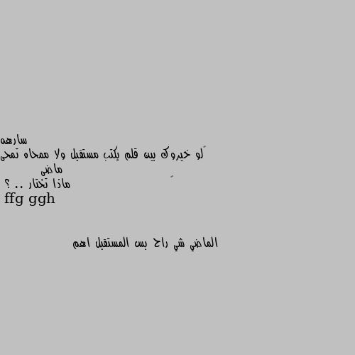 ‏لو خيروك بين قلم يكتب مستقبل ولا ممحاه تمحى ماضى
        ‏                      ماذا تختار .. ؟ الماضي شي راح بس المستقبل اهم