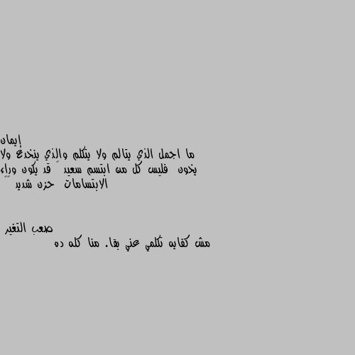 ما اجمل الذي يتالم ولا يتكلم والذي ينخدع ولا يخون  فليس كل من ابتسم سعيد 😔 قد يكون وراء الابتسامات  حزن شديد ❤️ مش كفايه تكلمي عني بقا. منا كله ده