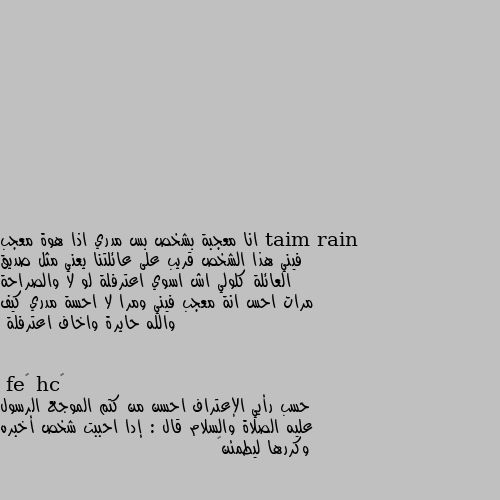 انا معجبة بشخص بس مدري اذا هوة معجب فيني هذا الشخص قريب على عائلتنا يعني مثل صديق العائلة كلولي اش اسوي اعترفلة لو لا والصراحة مرات احس انة معجب فيني ومرا لا احسة مدري كيف والله حايرة واخاف اعترفلة حسب رأيي الإعتراف احسن من كتم الموجع الرسول عليه الصلاة والسلام قال : إدا احببت شخص أخبره وكررها ليطمئن💜