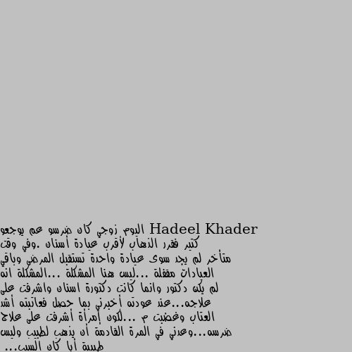 اليوم زوجي كان ضرسو عم يوجعو كتير فقرر الذهاب لأقرب عيادة أسنان .وفي وقت متأخر لم يجد سوى عيادة واحدة تستقبل المرضى وباقي العيادات مقفلة ...ليس هنا المشكلة ...المشكلة انه لم يكن دكتور وانما كانت دكتورة اسنان واشرفت على علاجه...عند عودته أخبرني بما حصل فعاتبته أشد العتاب وغضبت م ...لكون إمرأة أشرفت على علاج ضرسه...وعدني في المرة القادمة أن يذهب لطبيب وليس طبيبة أيا كان السبب...
السؤال اللذي يطرح نفسه هنا...هل العتاب هنا والغيرة مبرر. بالفعل مبرر