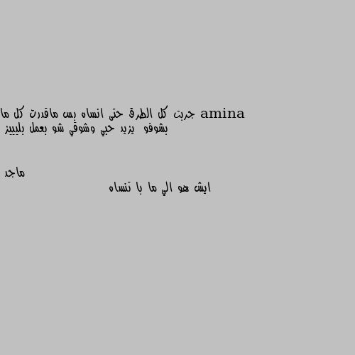 جربت كل الطرق حتى انساه بس ماقدرت كل ما بشوفو  يزيد حبي وشوقي شو بعمل بليييز ايش هو الي ما با تنساه