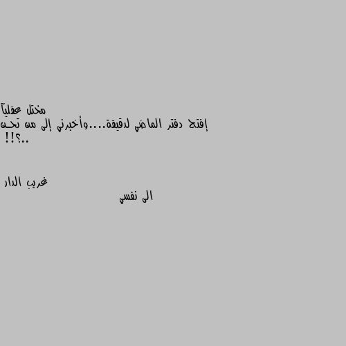 إفتح دفتر الماضي لدقيقة....وأخبرني إلى من تحـن ..؟!! الى نفسي