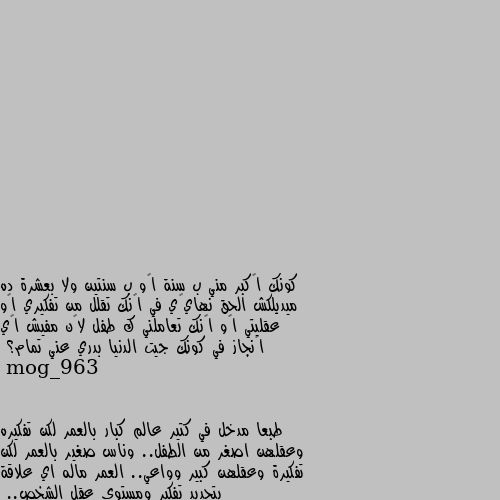 كونك أكبر مني ب سنة أو ب سنتين ولا بعشرة ده ميديلكش الحق نهائي في إنك تقلل من تفكيري أو عقليتي أو إنك تعاملني ك طفل لأن مفيش أي إنجاز في كونك جيت الدنيا بدري عني تمام؟ طبعا مدخل في كتير عالم كبار بالعمر لكن تفكيره وعقلهن اصغر من الطفل.. وناس صغير بالعمر لكن تفكيرة وعقلهن كبير وواعي.. العمر ماله اي علاقة بتحديد تفكير ومستوى عقل الشخص..
طبعا يلي بيقعد يحدد من نفسه هاد هو العقله صغير..