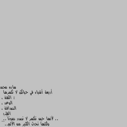 أربعة أشياء في حياتك لا تكسرها :
 الثقة ، 
الوعد ، 
الصداقة ، 
القلب ..
 لأنها حين تنكسر لا تصدر صوتاً..
 ولكنها تحدث الكثير من الألم..🤔🤔🤔 واربع اشياء لا مكان لها في هذا الزمان الخبيث 
الثقة 
النية
الوعد 
القلب