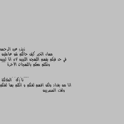 مساء الخير كيف حالكم شو عاملين 
في حد فيكم يفهم اللهجه الليبيه لان انا ليبيه ونتكلم معكم باللهجات الأخرة 😂😂♥️ انا من بغداد ولكن افهم لغتكم و اتكلم بها لغتكم ولغت المصريين