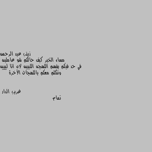 مساء الخير كيف حالكم شو عاملين 
في حد فيكم يفهم اللهجه الليبيه لان انا ليبيه ونتكلم معكم باللهجات الأخرة 😂😂♥️ تمام