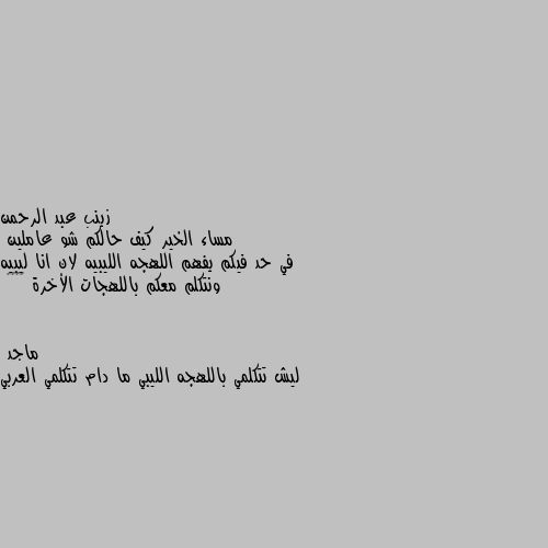 مساء الخير كيف حالكم شو عاملين 
في حد فيكم يفهم اللهجه الليبيه لان انا ليبيه ونتكلم معكم باللهجات الأخرة 😂😂♥️ ليش تتكلمي باللهجه الليبي ما دام تتكلمي العربي