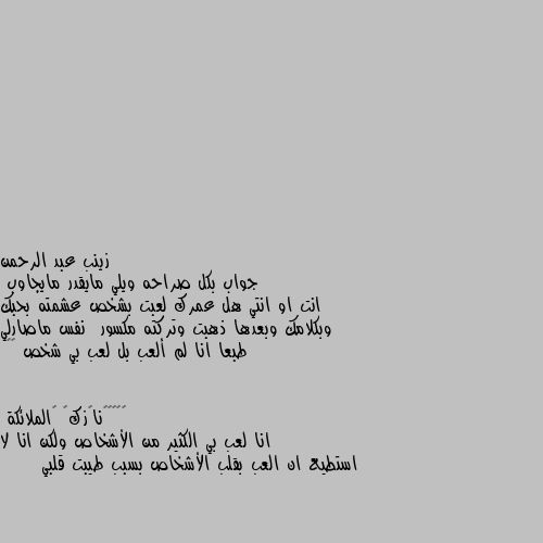 جواب بكل صراحه ويلي مايقدر مايجاوب 
انت او انتي هل عمرك لعبت بشخص عشمته بحبك وبكلامك وبعدها ذهبت وتركته مكسور  نفس ماصارلي طبعا انا لم ألعب بل لعب بي شخص 💔😔 انا لعب بي الكثير من الأشخاص ولكن انا لا استطيع ان العب بقلب الأشخاص بسبب طيبت قلبي