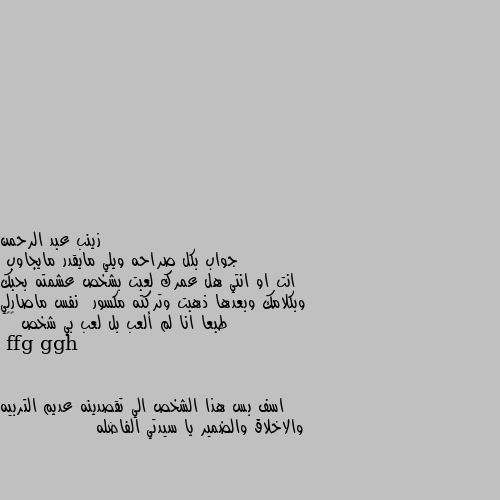 جواب بكل صراحه ويلي مايقدر مايجاوب 
انت او انتي هل عمرك لعبت بشخص عشمته بحبك وبكلامك وبعدها ذهبت وتركته مكسور  نفس ماصارلي طبعا انا لم ألعب بل لعب بي شخص 💔😔 اسف بس هذا الشخص الي تقصدينه عديم التربيه والاخلاق والضمير يا سيدتي الفاضله