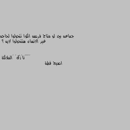 جماعه بجد لو متاح فرصه انكوا تتحولوا لحاجه غير الانسان هتتحولوا لايه ؟ اصبح قطة