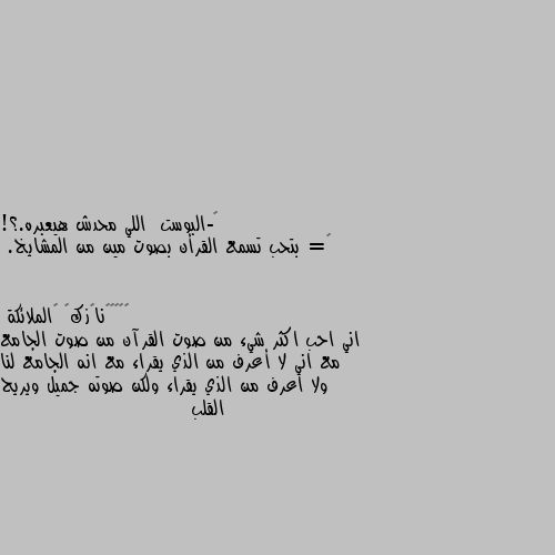 ‏-البوست  اللي محدش هيعبره.؟!
‏= بتحب تسمع القرأن بصوت مين من المشايخ. اني احب اكثر شيء من صوت القرآن من صوت الجامع مع اني لا أعرف من الذي يقراء مع انه الجامع لنا ولا اعرف من الذي يقراء ولكن صوته جميل ويريح القلب