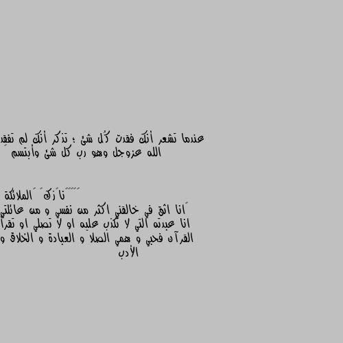 عندما تشعر أنك فقدت كُل شئ ؛ تذكر أنك لم تفقد الله عزوجل وهو رب كل شئ وأبتسم 🌸 🙂انا اثق في خالقني اكثر من نفسي و من عائلتي انا عبدته التي لا تكذب عليه او لا تصلي او تقرأ القرآن فحبي و همي الصلا و العبادة و الخلاق و الأدب