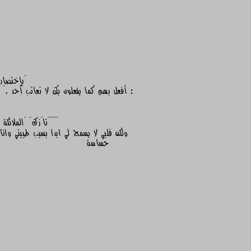 ‏بإختصار :
أفعل بهم كما يفعلون بك لا تعاتب أحد .🌸 ولكن قلبي لا يسمح لي ابدا بسبب طيبتي وانا حساسة