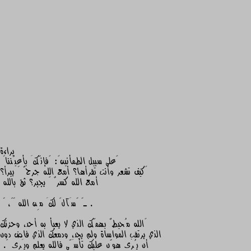 ‏على سبيل الطمأنينۿ: ﴿فإنّكَ بأعيُننا﴾
‏كيف تشعر وأنت تقرأها؟ أمع الله جرحٌ ﻼ يبرأ؟ أمع الله كسرٌ ﻼ يجبر؟ ثق بالله .

ـ〘 ࢪسَآلۿ لكَ مِن الله 📃🖤، 〙

‏الله مُحيطٌ بهمّك الذي لا يعبأ به أحد، وحزنك الذي يرتقب المواساة ولم يجد، ودمعك الذي فاض دون أن يُرى هوّن عليك تأسَّى فالله يعلم ويَرى 🖤. ونعم بالله