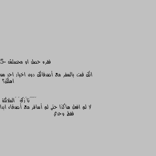 فقره حصل او محصلش

5- انك قمت بالسفر مع أصدقائك دون اخبار احد من اهلك؟ لا لم افعل هاكذا حتى لم أسافر مع أصدقاء ابدا فقط وحدي