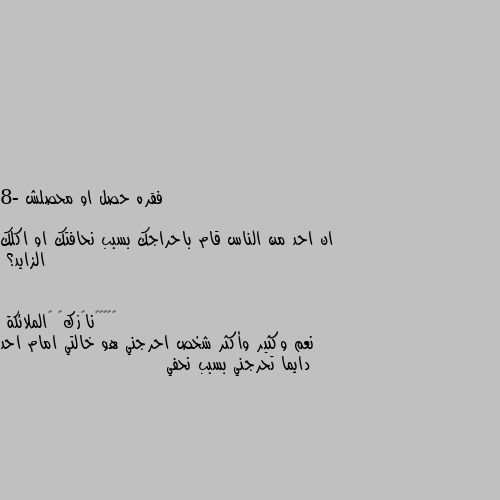 فقره حصل او محصلش

8- ان احد من الناس قام باحراجك بسبب نحافتك او اكلك الزايد؟ نعم وكثير وأكثر شخص احرجني هو خالتي امام احد دايما تحرجني بسبب نحفي