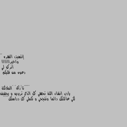 إنتهيت الفقره 😂😂
واخيراااااا
اتركو لي  
دعوه من قلبكم🌸 يارب انشاء اللة تحققي كل الذي تريديه و يحفض لكي عائلتك دائما وتنجحي و تكملي كل دراستك🖤🤍🥀🌺🦋