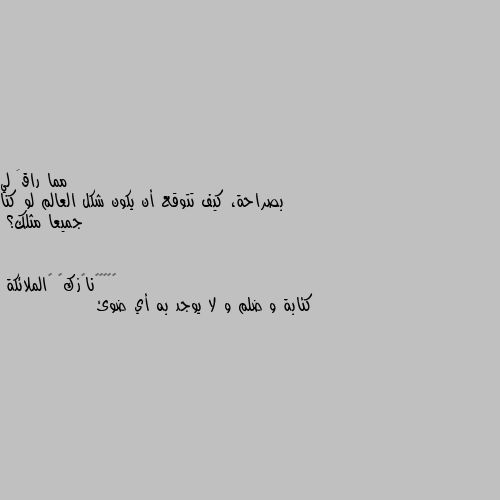 بصراحة، كيف تتوقع أن يكون شكل العالم لو كنا جميعا مثلك؟ كئابة و ضلم و لا يوجد به أي ضوئ