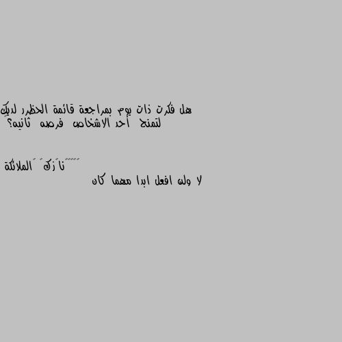 هل فكرت ذات يوم بمراجعة قائمة الحظرر لديك  
لتمنح  أحد الاشخاص  فرصه  ثانيه؟🥀 لا ولن افعل ابدا مهما كان